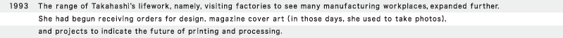 1993  The range of Takahashi's lifework, namely, visiting factories to see many manufacturing workplaces, expanded further. She had begun receiving orders for design, magazine cover art (in those days, she used to take photos), and projects to indicate the future of printing and processing