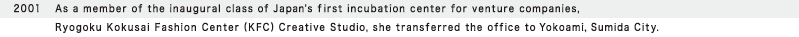 2001  As a member of the inaugural class of Japan's first incubation center for venture companies, Ryogoku Kokusai Fashion Center (KFC) Creative Studio, she transferred the office to Yokoami, Sumida City.