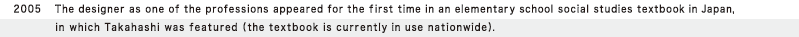 2005  The designer as one of the professions appeared for the first time in an elementary school social studies textbook in Japan, in which Takahashi was featured (the textbook is currently in use nationwide).