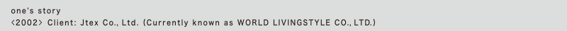 one's story
<2002> Client: Jtex Co., Ltd. (Currently known as WORLD LIVINGSTYLE CO., LTD.)