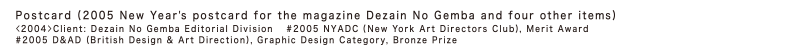 Postcard (2005 New Year's postcard for the magazine Dezain No Gemba and four other items)
<2004> Client: Dezain No Gemba Editorial Division 
2005 NYADC (New York Art Directors Club), Merit Award
2005 D&AD (British Design & Art Direction), Graphic Design Category, Bronze Prize