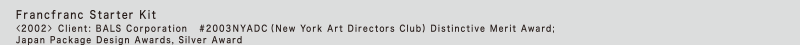 Francfranc Starter Kit
<2002> Client: BALS Corporation 2003	NYADC (New York Art Directors Club) Distinctive Merit Award; Japan Package Design Awards, Silver Award