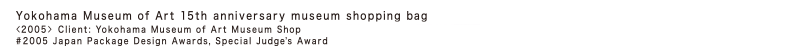 Yokohama Museum of Art 15th anniversary museum shopping bag 
＜2005-＞ Client: Yokohama Museum of Art Museum Shop
2005 Japan Package Design Awards, Special Judge's Award