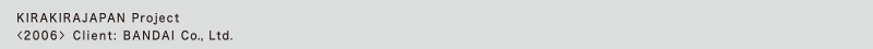 KIRAKIRAJAPAN Project
<2006> Client: BANDAI Co., Ltd.