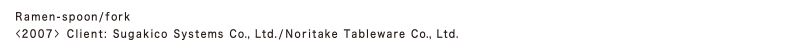 Ramen-spoon/fork 
<2007> Client: Sugakico Systems Co., Ltd./Noritake Tableware Co., Ltd.