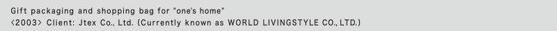 Gift packaging and shopping bag for "one's home"
<2003> Client: Jtex Co., Ltd. (Currently known as WORLD LIVINGSTYLE CO., LTD.)