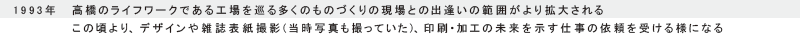 1993年　髙橋のライフワークである工場を巡る多くのものづくりの現場との出逢いの範囲がより拡大される
この頃より、デザインや雑誌表紙撮影（当時写真も撮っていた）、印刷・加工の未来を示す仕事の依頼を受ける様になる