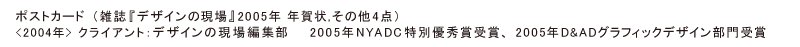 ポストカード　(雑誌『デザインの現場』2005年 年賀状,その他4点)
<2004年> クライアント：デザインの現場編集部　2005年D&ADグラフィックデザイン部門受賞、2005年ADC特別優秀賞受賞