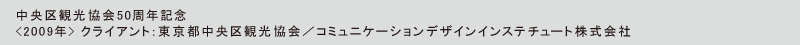 中央区観光協会50周年記念
<2009年> クライアント：東京都中央区観光協会／コミュニケーションデザインインステチュート株式会社