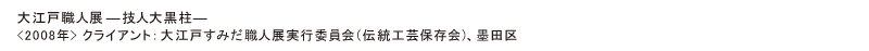 大江戸職人展―大黒柱ー
<2008年> クライアント：墨田区/大江戸すみだ職人展実行委員会(伝統工芸保存会)、墨田区